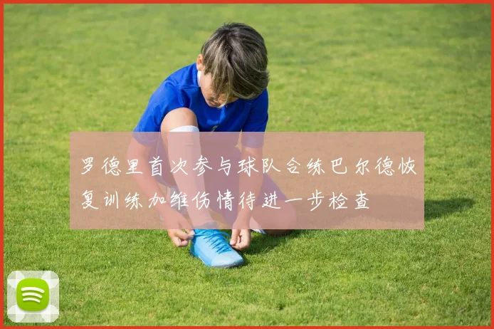 罗德里首次参与球队合练巴尔德恢复训练加维伤情待进一步检查