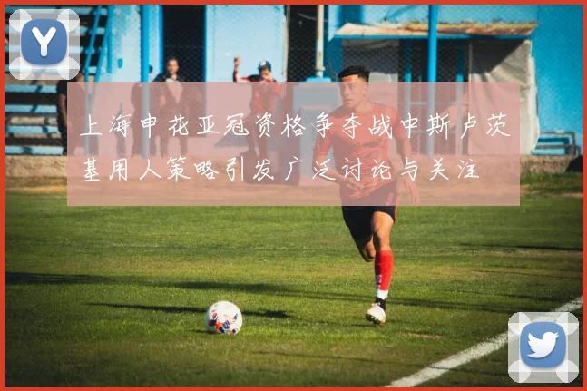 上海申花亚冠资格争夺战中斯卢茨基用人策略引发广泛讨论与关注