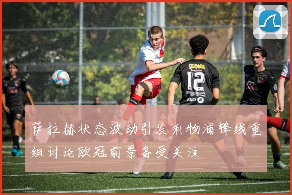 萨拉赫状态波动引发利物浦锋线重组讨论欧冠前景备受关注