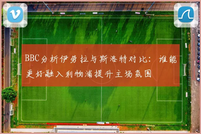 BBC分析伊劳拉与斯洛特对比：谁能更好融入利物浦提升主场氛围