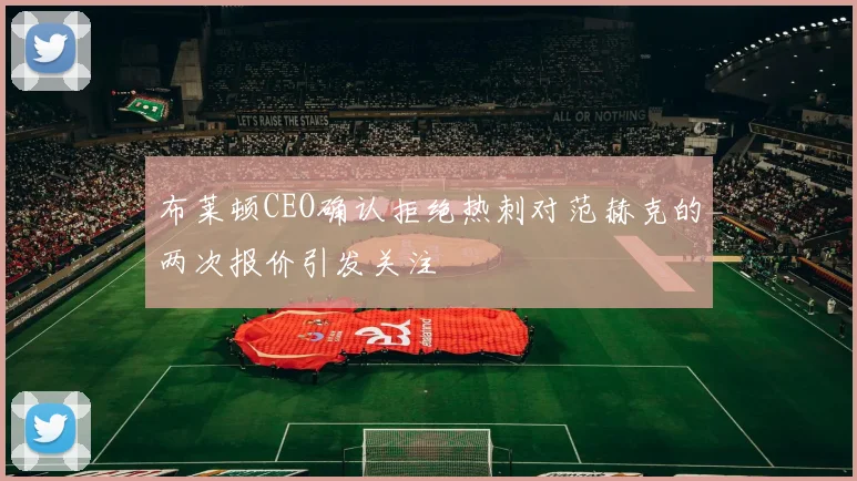 布莱顿CEO确认拒绝热刺对范赫克的两次报价引发关注