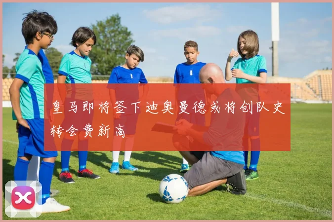 皇马即将签下迪奥曼德或将创队史转会费新高