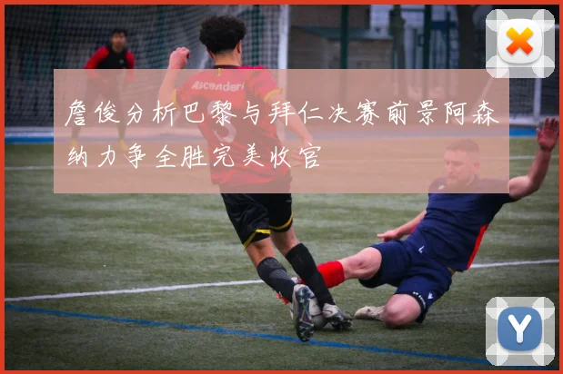 詹俊分析巴黎与拜仁决赛前景阿森纳力争全胜完美收官