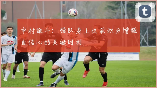中村敬斗：强队身上收获积分增强自信心的关键时刻