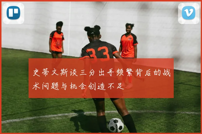 史蒂文斯谈三分出手频繁背后的战术问题与机会创造不足