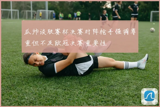 瓜帅谈联赛杯决赛对阵枪手强调尊重但不及欧冠决赛重要性