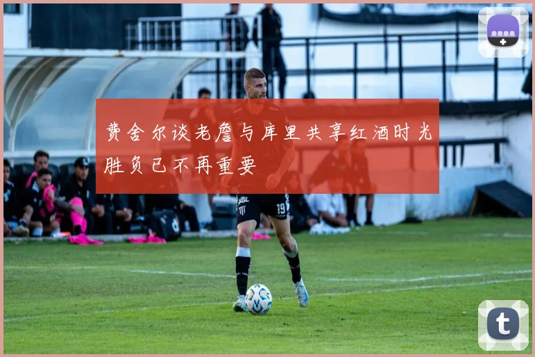 费舍尔谈老詹与库里共享红酒时光胜负已不再重要
