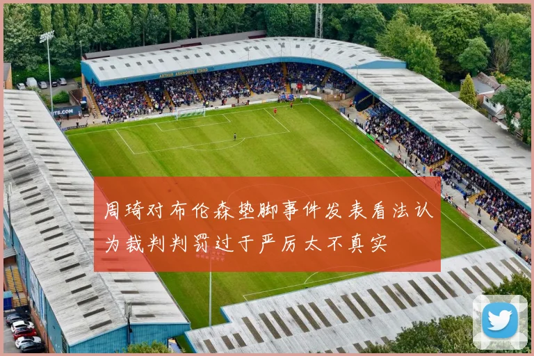 周琦对布伦森垫脚事件发表看法认为裁判判罚过于严厉太不真实