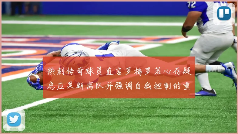 热刺传奇球员直言罗梅罗若心存疑虑应果断离队并强调自我控制的重要性