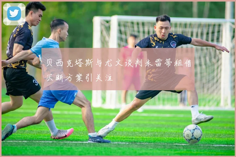 贝西克塔斯与尤文谈判米雷蒂租借买断方案引关注