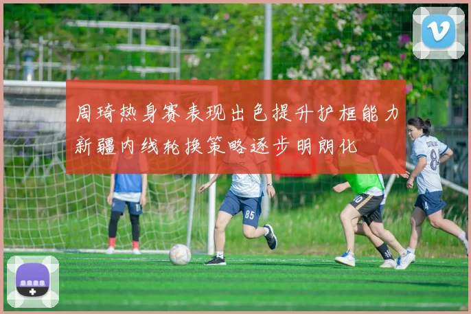 周琦热身赛表现出色提升护框能力新疆内线轮换策略逐步明朗化