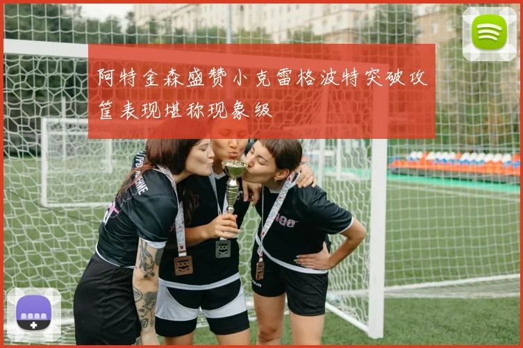 阿特金森盛赞小克雷格波特突破攻筐表现堪称现象级