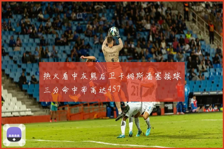 热火看中灰熊后卫卡姆斯潘塞接球三分命中率高达457