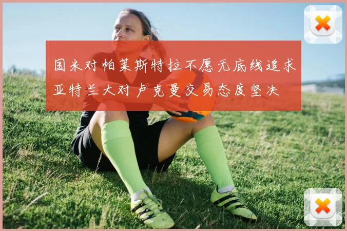 国米对帕莱斯特拉不愿无底线追求亚特兰大对卢克曼交易态度坚决