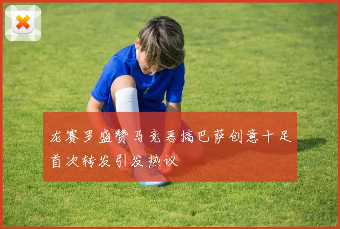 龙赛罗盛赞马竞恶搞巴萨创意十足首次转发引发热议