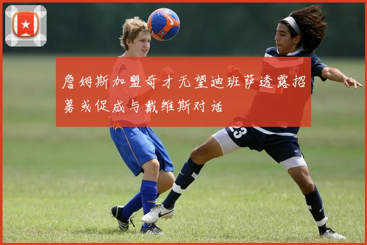 詹姆斯加盟奇才无望迪班萨透露招募或促成与戴维斯对话